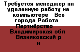 Требуется менеджер на удаленную работу на компьютере - Все города Работа » Партнёрство   . Владимирская обл.,Вязниковский р-н